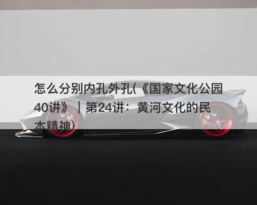 怎么分别内孔外孔(《国家文化公园40讲》｜第24讲：黄河文化的民本精神)