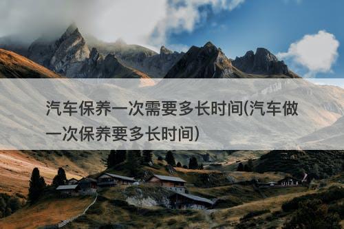 汽车保养一次需要多长时间(汽车做一次保养要多长时间)