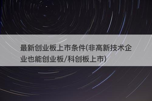 最新创业板上市条件(非高新技术企业也能创业板/科创板上市)