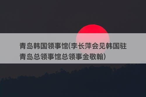 青岛韩国领事馆(李长萍会见韩国驻青岛总领事馆总领事金敬翰)