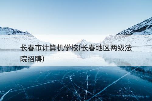 长春市计算机学校(长春地区两级法院招聘)
