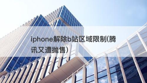 iphone解除b站区域限制(腾讯又遭抛售)-图1
