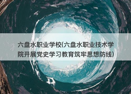 六盘水职业学校(六盘水职业技术学院开展党史学习教育筑牢思想防线)-图1