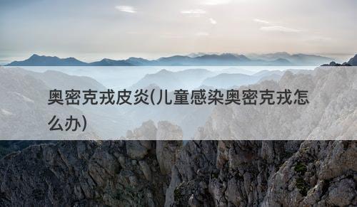 奥密克戎皮炎(儿童感染奥密克戎怎么办)