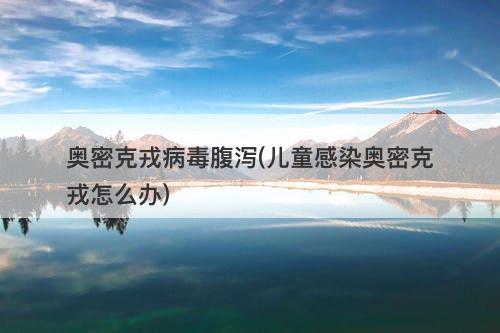 奥密克戎病毒腹泻(儿童感染奥密克戎怎么办)-图1
