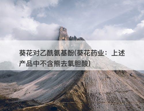 葵花对乙酰氨基酚(葵花药业：上述产品中不含熊去氧胆酸)