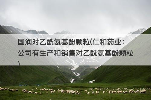 国润对乙酰氨基酚颗粒(仁和药业：公司有生产和销售对乙酰氨基酚颗粒)-图1