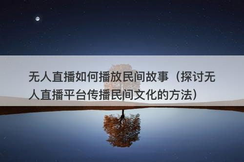无人直播如何播放民间故事（探讨无人直播平台传播民间文化的方法）-图1