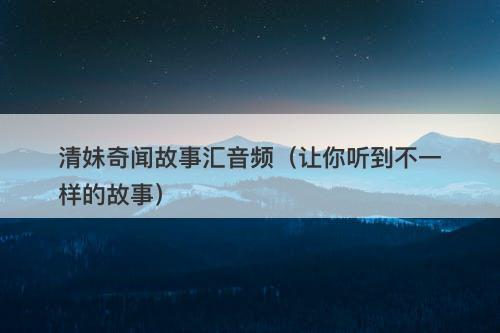 清妹奇闻故事汇音频（让你听到不一样的故事）-图1