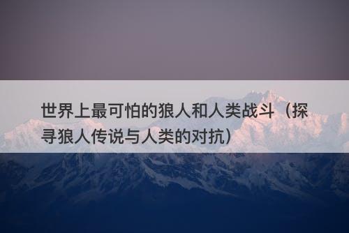 世界上最可怕的狼人和人类战斗（探寻狼人传说与人类的对抗）-图1
