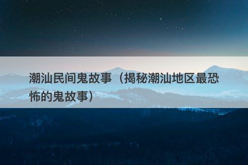 潮汕民间鬼故事(揭秘潮汕地区最恐怖的鬼故事)-图1 潮汕民间鬼故事(揭秘潮汕地区最恐怖的鬼故事)-图1