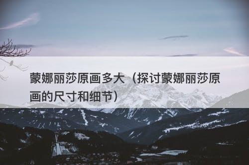 蒙娜丽莎原画多大（探讨蒙娜丽莎原画的尺寸和细节）-图1