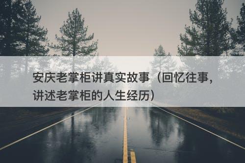 安庆老掌柜讲真实故事（回忆往事，讲述老掌柜的人生经历）
