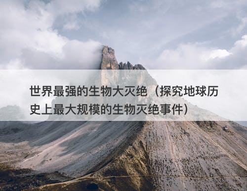 世界最强的生物大灭绝（探究地球历史上最大规模的生物灭绝事件）