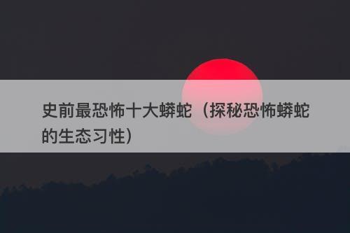 史前最恐怖十大蟒蛇（探秘恐怖蟒蛇的生态习性）
