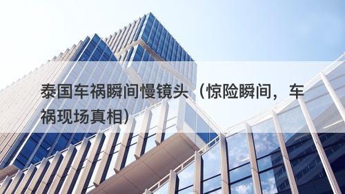 泰国车祸瞬间慢镜头（惊险瞬间，车祸现场真相）