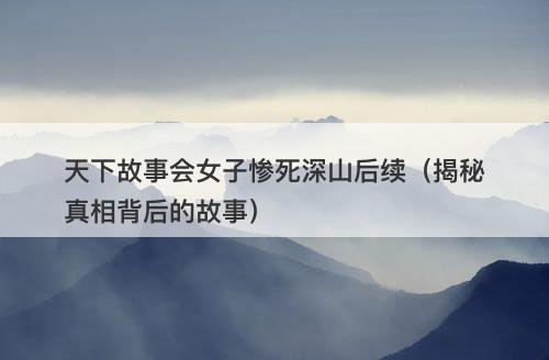 天下故事会女子惨死深山后续（揭秘真相背后的故事）