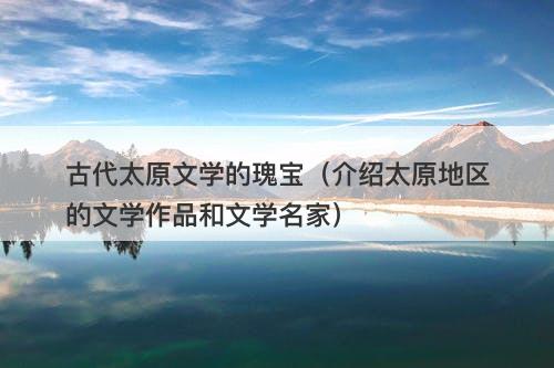 古代太原文学的瑰宝（介绍太原地区的文学作品和文学名家）