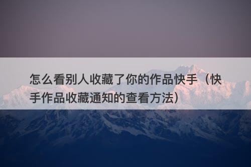 怎么看别人收藏了你的作品快手（快手作品收藏通知的查看方法）