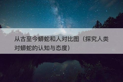 从古至今蟒蛇和人对比图（探究人类对蟒蛇的认知与态度）