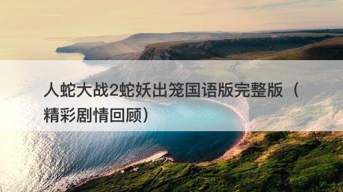 人蛇大战2蛇妖出笼国语版完整版（精彩剧情回顾）