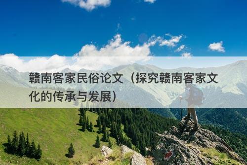 赣南客家民俗论文（探究赣南客家文化的传承与发展）