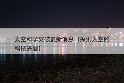 太空科学突破最新消息（探索太空的科技进展）