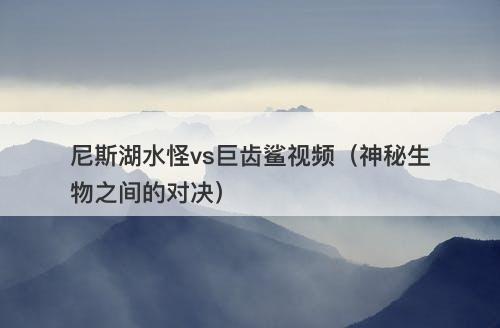 尼斯湖水怪vs巨齿鲨视频（神秘生物之间的对决）