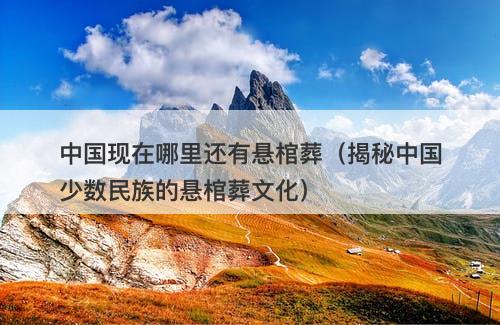 中国现在哪里还有悬棺葬（揭秘中国少数民族的悬棺葬文化）