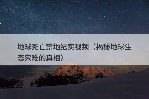 地球死亡禁地纪实视频（揭秘地球生态灾难的真相）