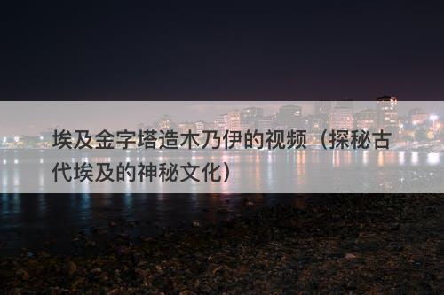 埃及金字塔造木乃伊的视频（探秘古代埃及的神秘文化）