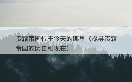 贵霜帝国位于今天的哪里（探寻贵霜帝国的历史和现在）