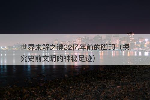 世界未解之谜32亿年前的脚印（探究史前文明的神秘足迹）