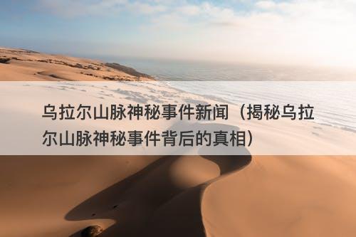 乌拉尔山脉神秘事件新闻（揭秘乌拉尔山脉神秘事件背后的真相）