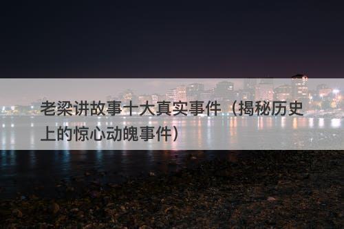 老梁讲故事十大真实事件（揭秘历史上的惊心动魄事件）