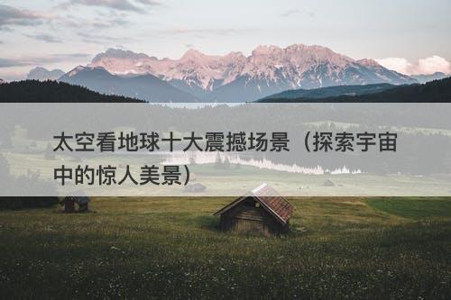 太空看地球十大震撼场景（探索宇宙中的惊人美景）