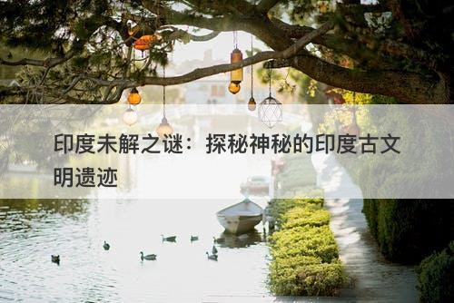 印度未解之谜：探秘神秘的印度古文明遗迹