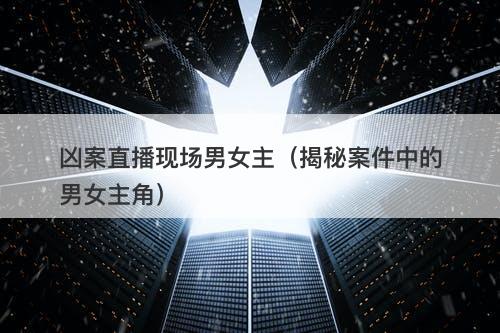 凶案直播现场男女主（揭秘案件中的男女主角）