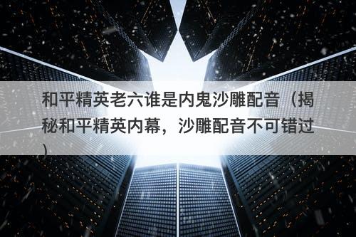 和平精英老六谁是内鬼沙雕配音（揭秘和平精英内幕，沙雕配音不可错过）