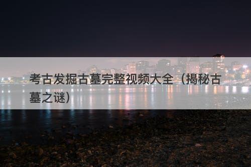考古发掘古墓完整视频大全（揭秘古墓之谜）