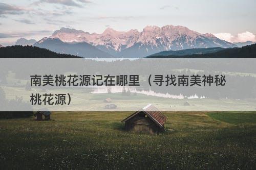 南美桃花源记在哪里（寻找南美神秘桃花源）