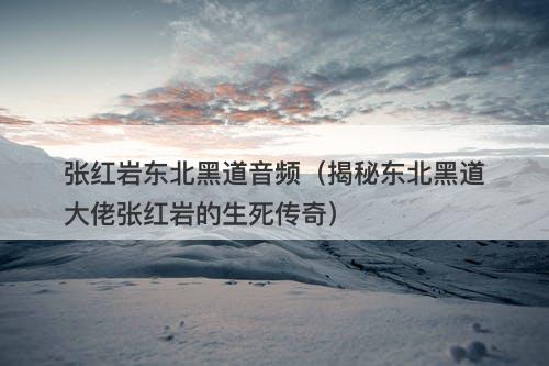 张红岩东北黑道音频（揭秘东北黑道大佬张红岩的生死传奇）