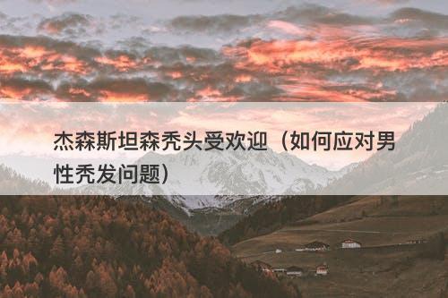杰森斯坦森秃头受欢迎（如何应对男性秃发问题）-图1