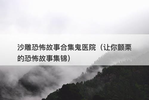 沙雕恐怖故事合集鬼医院（让你颤栗的恐怖故事集锦）