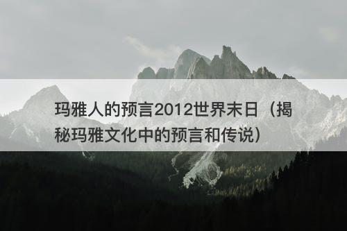 玛雅人的预言2012世界末日（揭秘玛雅文化中的预言和传说）