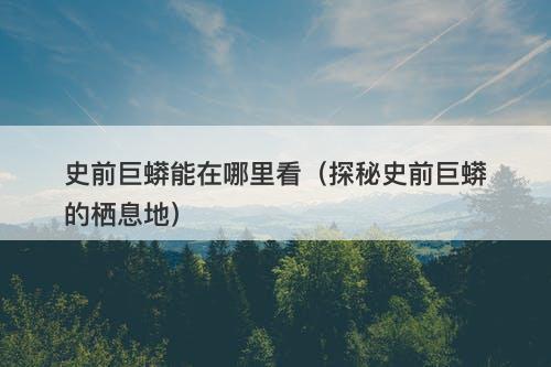 史前巨蟒能在哪里看（探秘史前巨蟒的栖息地）