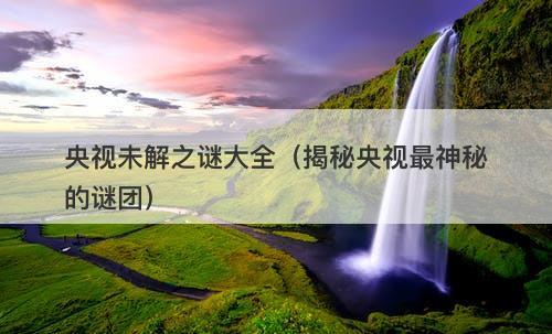 央视未解之谜大全（揭秘央视最神秘的谜团）