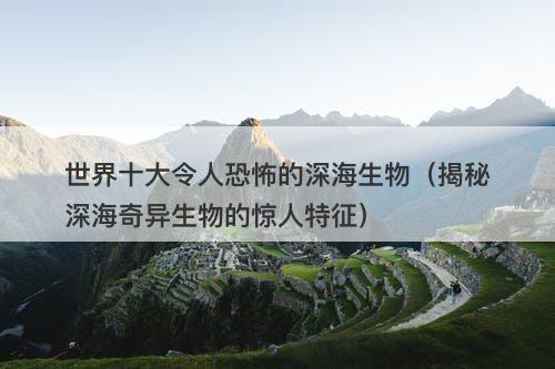 世界十大令人恐怖的深海生物（揭秘深海奇异生物的惊人特征）