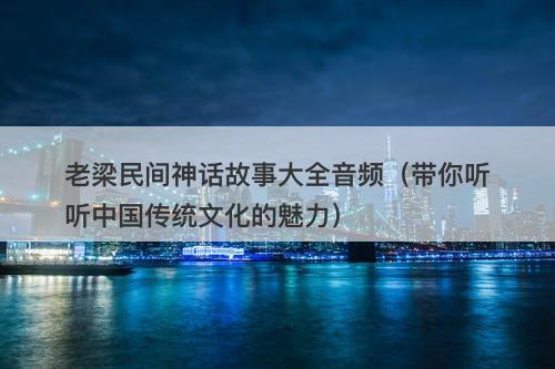 老梁民间神话故事大全音频（带你听听中国传统文化的魅力）