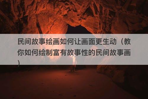 民间故事绘画如何让画面更生动（教你如何绘制富有故事性的民间故事画）